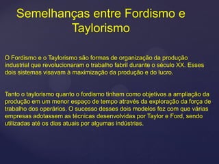 Semelhanças entre Fordismo e
            Taylorismo

O Fordismo e o Taylorismo são formas de organização da produção
industrial que revolucionaram o trabalho fabril durante o século XX. Esses
dois sistemas visavam à maximização da produção e do lucro.


Tanto o taylorismo quanto o fordismo tinham como objetivos a ampliação da
produção em um menor espaço de tempo através da exploração da força de
trabalho dos operários. O sucesso desses dois modelos fez com que várias
empresas adotassem as técnicas desenvolvidas por Taylor e Ford, sendo
utilizadas até os dias atuais por algumas indústrias.
 