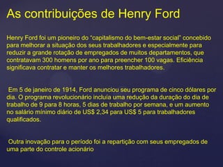 As contribuições de Henry Ford
Henry Ford foi um pioneiro do “capitalismo do bem-estar social” concebido
para melhorar a situação dos seus trabalhadores e especialmente para
reduzir a grande rotação de empregados de muitos departamentos, que
contratavam 300 homens por ano para preencher 100 vagas. Eficiência
significava contratar e manter os melhores trabalhadores.


 Em 5 de janeiro de 1914, Ford anunciou seu programa de cinco dólares por
dia. O programa revolucionário incluía uma redução da duração do dia de
trabalho de 9 para 8 horas, 5 dias de trabalho por semana, e um aumento
no salário mínimo diário de US$ 2,34 para US$ 5 para trabalhadores
qualificados.


Outra inovação para o período foi a repartição com seus empregados de
uma parte do controle acionário
 