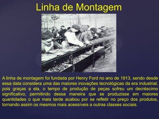 Linha de Montagem




A linha de montagem foi fundada por Henry Ford no ano de 1913, sendo desde
essa data considera uma das maiores inovações tecnológicas da era industrial,
pois graças a ela, o tempo de produção de peças sofreu um decréscimo
significativo, permitindo dessa maneira que se produzisse em maiores
quantidades o que mais tarde acabou por se refletir no preço dos produtos,
tornando assim os mesmos mais acessíveis a outras classes sociais.
 