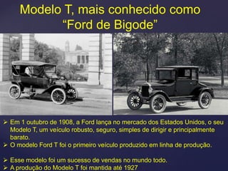 Modelo T, mais conhecido como
           “Ford de Bigode”




 Em 1 outubro de 1908, a Ford lança no mercado dos Estados Unidos, o seu
  Modelo T, um veículo robusto, seguro, simples de dirigir e principalmente
  barato.
 O modelo Ford T foi o primeiro veículo produzido em linha de produção.

 Esse modelo foi um sucesso de vendas no mundo todo.
 A produção do Modelo T foi mantida até 1927
 