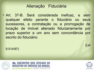 Alienação Fiduciária
• Art. 37-B. Será considerada ineficaz, e sem
qualquer efeito perante o fiduciário ou seus
sucessores, a contratação ou a prorrogação de
locação de imóvel alienado fiduciariamente por
prazo superior a um ano sem concordância por
escrito do fiduciário.
(Lei
9.514/97)
 