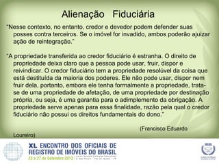 Alienação Fiduciária
“Nesse contexto, no entanto, credor e devedor podem defender suas
posses contra terceiros. Se o imóvel for invadido, ambos poderão ajuizar
ação de reintegração.”
“A propriedade transferida ao credor fiduciário é estranha. O direito de
propriedade deixa claro que a pessoa pode usar, fruir, dispor e
reivindicar. O credor fiduciário tem a propriedade resolúvel da coisa que
está destituída da maioria dos poderes. Ele não pode usar, dispor nem
fruir dela, portanto, embora ele tenha formalmente a propriedade, trata-
se de uma propriedade de afetação, de uma propriedade por destinação
própria, ou seja, é uma garantia para o adimplemento da obrigação. A
propriedade serve apenas para essa finalidade, razão pela qual o credor
fiduciário não possui os direitos fundamentais do dono.”
(Francisco Eduardo
Loureiro)
 