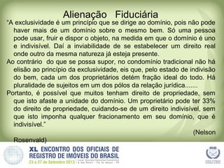 Alienação Fiduciária
“A exclusividade é um princípio que se dirige ao domínio, pois não pode
haver mais de um domínio sobre o mesmo bem. Só uma pessoa
pode usar, fruir e dispor o objeto, na medida em que o domínio é uno
e indivisível. Daí a inviabilidade de se estabelecer um direito real
onde outro da mesma natureza já esteja presente.
Ao contrário do que se possa supor, no condomínio tradicional não há
elisão ao princípio da exclusividade, eis que, pelo estado de indivisão
do bem, cada um dos proprietários detém fração ideal do todo. Há
pluralidade de sujeitos em um dos pólos da relação jurídica.......
Portanto, é possível que muitos tenham direito de propriedade, sem
que isto afaste a unidade do domínio. Um proprietário pode ter 33%
do direito de propriedade, cuidando-se de um direito indivisível, sem
que isto imponha qualquer fracionamento em seu domínio, que é
indivisível.”
(Nelson
Rosenvald)
 