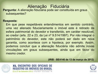 Alienação Fiduciária
Pergunta: A alienação fiduciária pode ser constituída em graus
subsequentes?
Resposta:
Em que pese respeitáveis entendimentos em sentido contrário,
uma vez alienado fiduciariamente o imóvel este é retirado da
esfera patrimonial do devedor e transferido, em caráter resolúvel,
ao credor (arts. 22 e 23, da Lei nº 9.514/1997). Por não integrar o
patrimônio do devedor, este não poderá ser dado em nova
garantia, como acontece com a hipoteca, por exemplo. Assim,
podemos concluir que a alienação fiduciária não admite novas
vinculações em graus subsequentes, ainda que em favor do
mesmo credor.
(IRIB - BE4146 de 13 de março de 2012)
 