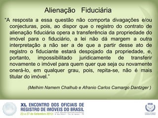 Alienação Fiduciária
“A resposta a essa questão não comporta divagações e/ou
conjecturas, pois, ao dispor que o registro do contrato de
alienação fiduciária opera a transferência da propriedade do
imóvel para o fiduciário, a lei não dá margem a outra
interpretação a não ser a de que a partir desse ato de
registro o fiduciante estará despojado da propriedade, e,
portanto, impossibilitado juridicamente de transferir
novamente o imóvel para quem quer que seja ou novamente
onerá-lo, em qualquer grau, pois, repita-se, não é mais
titular do imóvel.”
(Melhim Namem Chalhub e Afranio Carlos Camargo Dantzger )
 