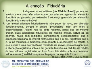 Alienação Fiduciária
P. ........................Indaga-se se os aditivos (de Cédula Rural) podem ser
aceitos e em caso afirmativo, como proceder ao registro da alienação
fiduciária em garantia, por extensão à cédula já garantida por alienação
fiduciária do mesmo imóvel.
R. Um imóvel alienado fiduciariamente não pode, de novo, ser alienado
fiduciariamente, porque o antigo "proprietário" não tem mais a
disponibilidade. Assim, não se pode registrar, ainda que ao mesmo
credor, duas alienações fiduciárias do mesmo imóvel, salvo se os
aditivos, muito bem redigidos, consignarem, expressamente, que a
alienação fiduciária do imóvel matriculado sob o n. tal, registrada sob o
n. tal na matrícula é suficiente para garantir a(s) cédula(s) de crédito, o
que levaria a uma averbação na matrícula do imóvel, para consignar que
a alienação registrada sob o n. tal garante também as cédulas de crédito
de tais valores, registradas no livro 3 em tais datas sob tais números,
valores esses (ou débitos) que serão pagos da seguinte forma..........
Boletim IRIB nº 263 – abril de 1999
 