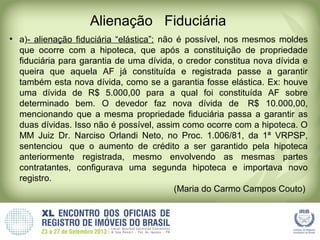 Alienação Fiduciária
• a)- alienação fiduciária “elástica”: não é possível, nos mesmos moldes
que ocorre com a hipoteca, que após a constituição de propriedade
fiduciária para garantia de uma dívida, o credor constitua nova dívida e
queira que aquela AF já constituída e registrada passe a garantir
também esta nova dívida, como se a garantia fosse elástica. Ex: houve
uma dívida de R$ 5.000,00 para a qual foi constituída AF sobre
determinado bem. O devedor faz nova dívida de R$ 10.000,00,
mencionando que a mesma propriedade fiduciária passa a garantir as
duas dívidas. Isso não é possível, assim como ocorre com a hipoteca. O
MM Juiz Dr. Narciso Orlandi Neto, no Proc. 1.006/81, da 1ª VRPSP,
sentenciou que o aumento de crédito a ser garantido pela hipoteca
anteriormente registrada, mesmo envolvendo as mesmas partes
contratantes, configurava uma segunda hipoteca e importava novo
registro.
(Maria do Carmo Campos Couto)
 