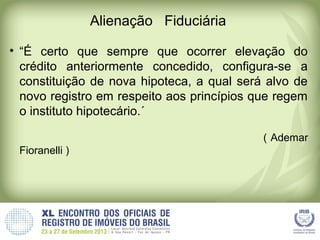 Alienação Fiduciária
• “É certo que sempre que ocorrer elevação do
crédito anteriormente concedido, configura-se a
constituição de nova hipoteca, a qual será alvo de
novo registro em respeito aos princípios que regem
o instituto hipotecário.´
( Ademar
Fioranelli )
 