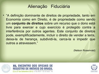 Alienação Fiduciária
• “A definição dominante de direitos de propriedade, tanto em
Economia como em Direito, é de propriedade como sendo
um conjunto de direitos sobre um recurso que o dono está
livre para exercer e cujo exercício é protegido contra a
interferência por outros agentes. Este conjunto de direitos
pode, exemplificadamente, incluir o direito de vender a terra,
deixa-la de herança, subdividi-la, cerca-la e impedir que
outros a atravessem.”
(Nelson Rosenvald)
 