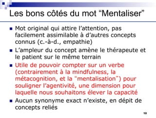Les bons côtés du mot “Mentaliser”
n Mot original qui attire l’attention, pas
facilement assimilable à d’autres concepts
connus (c.-à-d., empathie)
n L’ampleur du concept amène le thérapeute et
le patient sur le même terrain
n Utile de pouvoir compter sur un verbe
(contrairement à la mindfulness, la
métacognition, et la “mentalisation”) pour
souligner l’agentivité, une dimension pour
laquelle nous souhaitons élever la capacité
n Aucun synonyme exact n’existe, en dépit de
concepts reliés
10
 