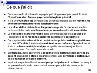 Ce que j’ai dit
n Comprendre la structure de la psychopathologie n'est pas possible sans
l'hypothèse d'un facteur psychopathologique général
n Il y a une vulnérabilité générale à la psychopathologie car un mécanisme
de redressement naturel ne fonctionne pas
n La vulnérabilité réside dans l’apprentissage de l’expérience via des
routes sociales où la confiance interpersonnelle est la clé essentielle.
n La confiance interpersonnelle dans la connaissance est acquise par
l’expérience de la reconnaissance de sa narrative personnelle
n Ceux qui ont des adversités et peut-être des prédispositions génétiques
ont des difficultés à établir et à maintenir une confiance épistémique et
à vivre un isolement épistémique incapable de mettre à jour leurs
connaissances d'eux-mêmes et du monde.
n En thérapie, nous apprenons à reconnaître la narrative personnelle du
patient et à l'aider à établir progressivement une confiance épistémique
et à le ramener de son isolement.
n Implication que l'amélioration n'est pas principalement motivée par ce qui
se passe dans la salle de consultation mais par le fait de rejoindre le
réseau social
108
 