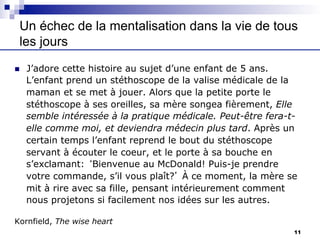 Un échec de la mentalisation dans la vie de tous
les jours
n J’adore cette histoire au sujet d’une enfant de 5 ans.
L’enfant prend un stéthoscope de la valise médicale de la
maman et se met à jouer. Alors que la petite porte le
stéthoscope à ses oreilles, sa mère songea fièrement, Elle
semble intéressée à la pratique médicale. Peut-être fera-t-
elle comme moi, et deviendra médecin plus tard. Après un
certain temps l’enfant reprend le bout du stéthoscope
servant à écouter le coeur, et le porte à sa bouche en
s’exclamant: ‘Bienvenue au McDonald! Puis-je prendre
votre commande, s’il vous plaît?’ À ce moment, la mère se
mit à rire avec sa fille, pensant intérieurement comment
nous projetons si facilement nos idées sur les autres.
Kornfield, The wise heart
11
 
