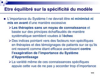 Etre équilibré sur la spécificité du modèle
n L’importance du Système I ne devrait être ni minimisé ni
mis en avant d’une manière excessive
ØLes thérapies sans un noyau de connaissance et
basée sur des principes échaffaudés de manière
systématique semblent vouées à l’échec
ØDes indices pointant vers des facteurs non spécifiques
en thérapies et des témoignages de patients sur ce qu’ils
ont ressenti comme étant efficace avertissent contre
l’exagération de l’importance du Système
d’Apprentissage
ØLa variété même de ces connaissances spécifiques
appuie cette vue de ne pas y accorder trop d’importance
111
 