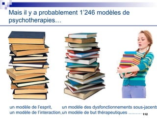 Mais il y a probablement 1’246 modèles de
psychotherapies…
un modèle de l’esprit,
un modèle de l’interaction,
un modèle des dysfonctionnements sous-jacents
un modèle de but thérapeutiques ……… 112
 