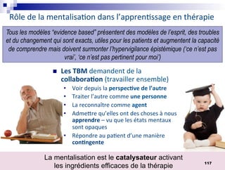 Rôle de la mentalisa9on dans l’appren9ssage en thérapie
n Les TBM demandent de la
collabora*on (travailler ensemble)
• Voir depuis la perspec*ve de l’autre
• Traiter l’autre comme une personne
• La reconnaître comme agent
• AdmeSre qu’elles ont des choses à nous
apprendre – vu que les états mentaux
sont opaques
• Répondre au pa9ent d’une manière
con*ngente
Tous les modèles “evidence based” présentent des modèles de l’esprit, des troubles
et du changement qui sont exacts, utiles pour les patients et augmentent la capacité
de comprendre mais doivent surmonter l’hypervigilance épistémique (‘ce n’est pas
vrai’, ‘ce n’est pas pertinent pour moi’)
La mentalisation est le catalysateur activant
les ingrédients efficaces de la thérapie
117
 