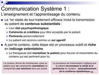 Communication Système 1 :
L’enseignement et l’apprentissage du contenu
n Le 1er stade de tout traitement efficace inclut la transmission
au patient de contenus substantiels :
Ø Leur état psychopathologique
Ø Cohérents et crédibles pour être acceptés par le patient
Ø Pertinents personnellement
Ø Le patient est reconnu comme un soi agentif
n A part le contenu, cette étape est un processus subtil et riche
en indicage ostentatoire.
Ø Le thérapeute doit mentaliser le patient pour trouver et transmettre du
contenu qui est pertinent pour lui.
Le contenu donne de nombreuses voies au
patient pour se comprendre (mentaliser) et
comprendre ses réactions face aux autres
Le processus de transmission implique que
le patient reconnaisse la vérité et la
pertinence du contenu : assouplissement
de la confiance épistémique118
 