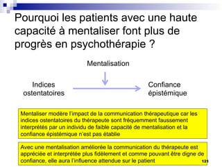Pourquoi les patients avec une haute
capacité à mentaliser font plus de
progrès en psychothérapie ?
Indices
ostentatoires
Confiance
épistémique
Mentalisation
Mentaliser modère l’impact de la communication thérapeutique car les
indices ostentatoires du thérapeute sont fréquemment faussement
interprétés par un individu de faible capacité de mentalisation et la
confiance épistémique n’est pas établie
Avec une mentalisation améliorée la communication du thérapeute est
appréciée et interprétée plus fidèlement et comme pouvant être digne de
confiance, elle aura l’influence attendue sur le patient 121
 