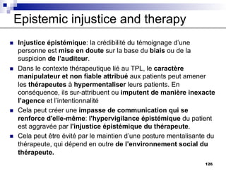 Epistemic injustice and therapy
n Injustice épistémique: la crédibilité du témoignage d’une
personne est mise en doute sur la base du biais ou de la
suspicion de l’auditeur.
n Dans le contexte thérapeutique lié au TPL, le caractère
manipulateur et non fiable attribué aux patients peut amener
les thérapeutes à hypermentaliser leurs patients. En
conséquence, ils sur-attribuent ou imputent de manière inexacte
l’agence et l’intentionnalité
n Cela peut créer une impasse de communication qui se
renforce d'elle-même: l'hypervigilance épistémique du patient
est aggravée par l'injustice épistémique du thérapeute.
n Cela peut être évité par le maintien d’une posture mentalisante du
thérapeute, qui dépend en outre de l’environnement social du
thérapeute.
126
 