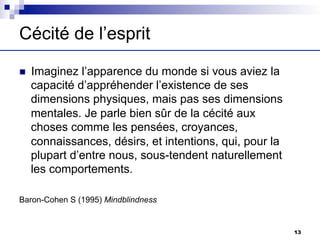 Cécité de l’esprit
n Imaginez l’apparence du monde si vous aviez la
capacité d’appréhender l’existence de ses
dimensions physiques, mais pas ses dimensions
mentales. Je parle bien sûr de la cécité aux
choses comme les pensées, croyances,
connaissances, désirs, et intentions, qui, pour la
plupart d’entre nous, sous-tendent naturellement
les comportements.
Baron-Cohen S (1995) Mindblindness
13
 