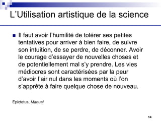L’Utilisation artistique de la science
n Il faut avoir l’humilité de tolérer ses petites
tentatives pour arriver à bien faire, de suivre
son intuition, de se perdre, de déconner. Avoir
le courage d’essayer de nouvelles choses et
de potentiellement mal s’y prendre. Les vies
médiocres sont caractérisées par la peur
d’avoir l’air nul dans les moments où l’on
s’apprête à faire quelque chose de nouveau.
Epictetus, Manual
14
 