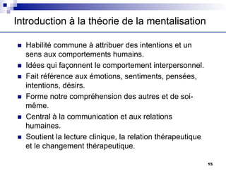 Introduction à la théorie de la mentalisation
n Habilité commune à attribuer des intentions et un
sens aux comportements humains.
n Idées qui façonnent le comportement interpersonnel.
n Fait référence aux émotions, sentiments, pensées,
intentions, désirs.
n Forme notre compréhension des autres et de soi-
même.
n Central à la communication et aux relations
humaines.
n Soutient la lecture clinique, la relation thérapeutique
et le changement thérapeutique.
15
 