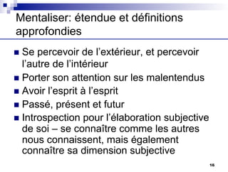 Mentaliser: étendue et définitions
approfondies
n Se percevoir de l’extérieur, et percevoir
l’autre de l’intérieur
n Porter son attention sur les malentendus
n Avoir l’esprit à l’esprit
n Passé, présent et futur
n Introspection pour l’élaboration subjective
de soi – se connaître comme les autres
nous connaissent, mais également
connaître sa dimension subjective
16
 