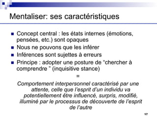 Mentaliser: ses caractéristiques
n Concept central : les états internes (émotions,
pensées, etc.) sont opaques
n Nous ne pouvons que les inférer
n Inférences sont sujettes à erreurs
n Principe : adopter une posture de “chercher à
comprendre ” (inquisitive stance)
=
Comportement interpersonnel caractérisé par une
attente, celle que l’esprit d’un individu va
potentiellement être influencé, surpris, modifié,
illuminé par le processus de découverte de l’esprit
de l’autre
17
 