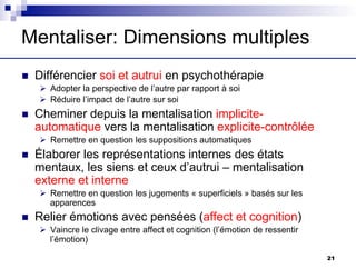 Mentaliser: Dimensions multiples
n Différencier soi et autrui en psychothérapie
Ø Adopter la perspective de l’autre par rapport à soi
Ø Réduire l’impact de l’autre sur soi
n Cheminer depuis la mentalisation implicite-
automatique vers la mentalisation explicite-contrôlée
Ø Remettre en question les suppositions automatiques
n Élaborer les représentations internes des états
mentaux, les siens et ceux d’autrui – mentalisation
externe et interne
Ø Remettre en question les jugements « superficiels » basés sur les
apparences
n Relier émotions avec pensées (affect et cognition)
Ø Vaincre le clivage entre affect et cognition (l’émotion de ressentir
l’émotion)
21
 