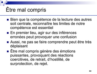 Être mal compris
n Bien que la compétence de la lecture des autres
soit centrale, reconnaître les limites de notre
compétence est essentiel
n En premier lieu, agir sur des inférences
erronées peut provoquer une confusion
n Aussi, ne pas se faire comprendre peut être très
déplaisant
n Être mal compris génère des émotions
puissantes, provoquant des réactions
coercitives, de retrait, d’hostilité, de
surprotection, de rejet.
24
 