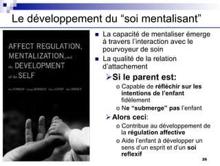 Le développement du “soi mentalisant”
n La capacité de mentaliser émerge
à travers l’interaction avec le
pourvoyeur de soin
n La qualité de la relation
d’attachement
ØSi le parent est:
o Capable de réfléchir sur les
intentions de l’enfant
fidèlement
o Ne “submerge” pas l’enfant
ØAlors ceci:
o Contribue au développement de
la régulation affective
o Aide l’enfant à développer un
sens d’un esprit et d’un soi
reflexif
26
 
