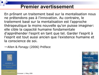 En prônant un traitement basé sur la mentalisation nous
ne prétendons pas à l'innovation. Au contraire, le
traitement basé sur la mentalisation est l'approche
thérapeutique la moins nouvelle qu'on puisse imaginer:
elle cible la capacité humaine fondamentale
d'appréhender l'esprit en tant que tel. Garder l’esprit à
l'esprit est tout aussi ancien que l'existence humaine et
la conscience de soi.
—Allen & Fonagy (2006) Préface
Chichester: J. Wiley, 2006
Premier avertissement
3
 