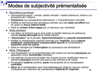 Modes de subjectivité prémentalisée
n Équivalence psychique:
Ø Isomorphisme esprit - monde; réalité mentale = réalité extérieure; linterne a la
puissance de l’externe
Ø Intolérance aux perspectives alternatives -> Compréhension concrète
Ø Reflète la dominance des processus orientés vers des états soi:affect tout
en ayant un focus interne limité
Ø Géré en évitant d’être happé par un discours non mentalisé
n Mode semblant:
Ø Les idées ne forment aucun pont entre la réalité intérieure et extérieure;
monde mental découplé de la réalité externe
Ø “dissociation” de la pensée, hypermentalisation ou pseudo-mentalisation
Ø Reflète la mentalisation explicite dominée par l’implicite, focus interne
inadéquat, raisonnement croyance-désir pauvre et vulnérabilité à
fusionner avec les autres
Ø Géré en thérapie par l’interruption du processus non-mentalisant
n Mode Téléologique:
Ø Une focalisation sur la compréhension des actions en termes physiques par
opposition à leur contraintes mentales.
Ø Les patients ne peuvent accepter rien d’autre qu’une modification dans le
domaine physique comme une preuve des intentions de l’autre.
Ø Focalisation externe extrême, perte momentanée de la mentalisation
contrôlée
Ø Abus de la mentalisation pour buts téléologiques (faire du mal aux autres)
s’actualise par l’abandon de mentalisation implicite ET explicite 37
 