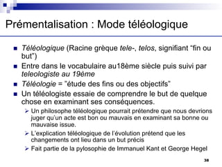 n Téléologique (Racine grèque tele-, telos, signifiant “fin ou
but”)
n Entre dans le vocabulaire au18ème siècle puis suivi par
teleologiste au 19ème
n Téléologie = ”étude des fins ou des objectifs”
n Un téléologiste essaie de comprendre le but de quelque
chose en examinant ses conséquences.
Ø Un philosophe téléologique pourrait prétendre que nous devrions
juger qu’un acte est bon ou mauvais en examinant sa bonne ou
mauvaise issue.
Ø L’explication téléologique de l’évolution prétend que les
changements ont lieu dans un but précis
Ø Fait partie de la pylosophie de Immanuel Kant et George Hegel
Prémentalisation : Mode téléologique
38
 