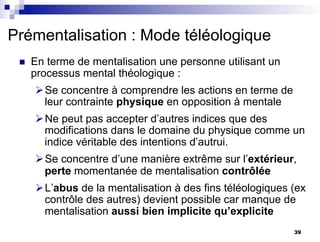 n En terme de mentalisation une personne utilisant un
processus mental théologique :
ØSe concentre à comprendre les actions en terme de
leur contrainte physique en opposition à mentale
ØNe peut pas accepter d’autres indices que des
modifications dans le domaine du physique comme un
indice véritable des intentions d’autrui.
ØSe concentre d’une manière extrême sur l’extérieur,
perte momentanée de mentalisation contrôlée
ØL’abus de la mentalisation à des fins téléologiques (ex
contrôle des autres) devient possible car manque de
mentalisation aussi bien implicite qu’explicite
Prémentalisation : Mode téléologique
39
 