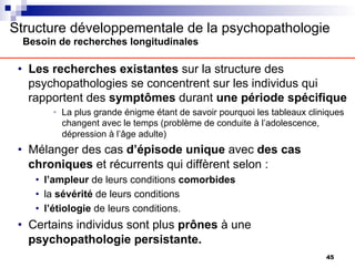 Structure développementale de la psychopathologie
Besoin de recherches longitudinales
• Les recherches existantes sur la structure des
psychopathologies se concentrent sur les individus qui
rapportent des symptômes durant une période spécifique
• La plus grande énigme étant de savoir pourquoi les tableaux cliniques
changent avec le temps (problème de conduite à l’adolescence,
dépression à l’âge adulte)
• Mélanger des cas d’épisode unique avec des cas
chroniques et récurrents qui diffèrent selon :
• l’ampleur de leurs conditions comorbides
• la sévérité de leurs conditions
• l’étiologie de leurs conditions.
• Certains individus sont plus prônes à une
psychopathologie persistante.
45
 