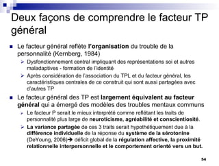 Deux façons de comprendre le facteur TP
général
n Le facteur général reflète l’organisation du trouble de la
personnalité (Kernberg, 1984)
Ø Dysfonctionnement central impliquant des représentations soi et autres
maladaptives - formation de l’identité
Ø Après considération de l’association du TPL et du facteur général, les
caractéristiques centrales de ce construit qui sont aussi partagées avec
d’autres TP
n Le facteur général des TP est largement équivalent au facteur
général qui a émergé des modèles des troubles mentaux communs
Ø Le facteur P serait le mieux interprété comme reflétant les traits de
personnalité plus large de neuroticisme, agréabilité et conscientiosité.
Ø La variance partagée de ces 3 traits serait hypothétiquement due à la
différence individuelle de la réponse du système de la sérotonine
(DeYoung, 2006)è déficit global de la régulation affective, la proximité
relationnelle interpersonnelle et le comportement orienté vers un but.
54
 