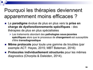 Pourquoi les thérapies deviennent
apparemment moins efficaces ?
n Le paradigme évolue de plus en plus vers la prise en
charge de dysfonctionnements spécifiques - des
thérapies de plus en plus spécialisées
Ø Les traitements abordant des pathologies sous-jacentes
spécifiques alors que le processus de changement est susceptible
d'être transdiagnostique
n Même protocole pour toute une gamme de troubles (par
exemple ACT: Hayes, 2015; MBT Bateman, 2016)
n Protocoles individuellement structurés pour les mêmes
diagnostics (Chorpita & Daleiden, 2014).
58
 
