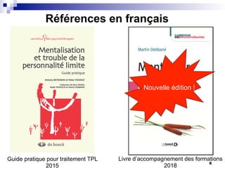 Références en français
Passez
à
l’ACT
Russ
HARRIS
carrefour des psychothérapies
Mentalisation
et trouble de la
personnalité limite
Guide pratique
Antony BATEMAN et Peter FONAGY
Traduction de Paco PRADA,
Nader PERROUD et Martin DEBBANE
Guide pratique pour traitement TPL
2015
Livre d’accompagnement des formations
2018
Nouvelle édition !
6
 