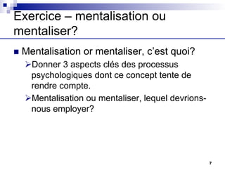 Exercice – mentalisation ou
mentaliser?
n Mentalisation or mentaliser, c’est quoi?
ØDonner 3 aspects clés des processus
psychologiques dont ce concept tente de
rendre compte.
ØMentalisation ou mentaliser, lequel devrions-
nous employer?
7
 