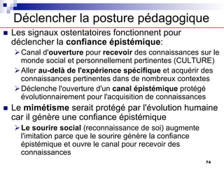 Déclencher la posture pédagogique
n Les signaux ostentatoires fonctionnent pour
déclencher la confiance épistémique:
ØCanal d'ouverture pour recevoir des connaissances sur le
monde social et personnellement pertinentes (CULTURE)
ØAller au-delà de l'expérience spécifique et acquérir des
connaissances pertinentes dans de nombreux contextes
ØDéclenche l'ouverture d'un canal épistémique protégé
évolutionnairement pour l'acquisition de connaissances
n Le mimétisme serait protégé par l'évolution humaine
car il génère une confiance épistémique
ØLe sourire social (reconnaissance de soi) augmente
l'imitation parce que le sourire génère la confiance
épistémique et ouvre le canal pour recevoir des
connaissances
74
 