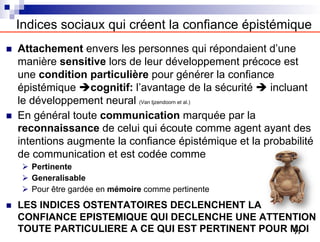 Indices sociaux qui créent la confiance épistémique
n Attachement envers les personnes qui répondaient d’une
manière sensitive lors de leur développement précoce est
une condition particulière pour générer la confiance
épistémique ècognitif: l’avantage de la sécurité è incluant
le développement neural (Van Ijzendoorn et al.)
n En général toute communication marquée par la
reconnaissance de celui qui écoute comme agent ayant des
intentions augmente la confiance épistémique et la probabilité
de communication et est codée comme
Ø Pertinente
Ø Generalisable
Ø Pour être gardée en mémoire comme pertinente
n LES INDICES OSTENTATOIRES DECLENCHENT LA
CONFIANCE EPISTEMIQUE QUI DECLENCHE UNE ATTENTION
TOUTE PARTICULIERE A CE QUI EST PERTINENT POUR MOI
77
 