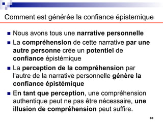 Comment est générée la confiance épistemique
n Nous avons tous une narrative personnelle
n La compréhension de cette narrative par une
autre personne crée un potentiel de
confiance épistémique
n La perception de la compréhension par
l'autre de la narrative personnelle génère la
confiance épistémique
n En tant que perception, une compréhension
authentique peut ne pas être nécessaire, une
illusion de compréhension peut suffire.
83
 