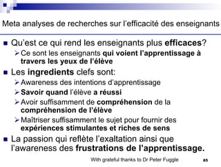 n Qu’est ce qui rend les enseignants plus efficaces?
ØCe sont les enseignants qui voient l’apprentissage à
travers les yeux de l’élève
n Les ingredients clefs sont:
ØAwareness des intentions d’apprentissage
ØSavoir quand l’élève a réussi
ØAvoir suffisamment de compréhension de la
compréhension de l’élève
ØMaîtriser suffisamment le sujet pour fournir des
expériences stimulantes et riches de sens
n La passion qui reflète l’exaltation ainsi que
l’awareness des frustrations de l’apprentissage.
With grateful thanks to Dr Peter Fuggle
Meta analyses de recherches sur l’efficacité des enseignants
85
 