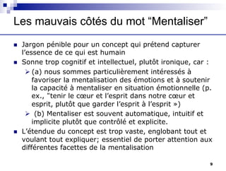 Les mauvais côtés du mot “Mentaliser”
n Jargon pénible pour un concept qui prétend capturer
l’essence de ce qui est humain
n Sonne trop cognitif et intellectuel, plutôt ironique, car :
Ø (a) nous sommes particulièrement intéressés à
favoriser la mentalisation des émotions et à soutenir
la capacité à mentaliser en situation émotionnelle (p.
ex., “tenir le cœur et l’esprit dans notre cœur et
esprit, plutôt que garder l’esprit à l’esprit »)
Ø (b) Mentaliser est souvent automatique, intuitif et
implicite plutôt que contrôlé et explicite.
n L’étendue du concept est trop vaste, englobant tout et
voulant tout expliquer; essentiel de porter attention aux
différentes facettes de la mentalisation
9
 