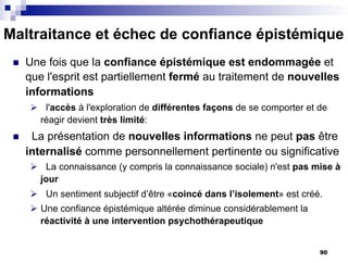 Maltraitance et échec de confiance épistémique
n Une fois que la confiance épistémique est endommagée et
que l'esprit est partiellement fermé au traitement de nouvelles
informations
Ø l'accès à l'exploration de différentes façons de se comporter et de
réagir devient très limité:
n La présentation de nouvelles informations ne peut pas être
internalisé comme personnellement pertinente ou significative
Ø La connaissance (y compris la connaissance sociale) n'est pas mise à
jour
Ø Un sentiment subjectif d’être «coincé dans l’isolement» est créé.
Ø Une confiance épistémique altérée diminue considérablement la
réactivité à une intervention psychothérapeutique
90
 