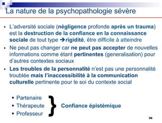 La nature de la psychopathologie sévère
§ L’adversité sociale (négligence profonde après un trauma)
est la destruction de la confiance en la connaissance
sociale de tout type èrigidité, être difficile à atteindre
§ Ne peut pas changer car ne peut pas accepter de nouvelles
informations comme étant pertinentes (generalisation) pour
d’autres contextes sociaux
§ Les troubles de la personnalité n’est pas une personnalité
troublée mais l’inaccessibilité à la communication
culturelle pertinente pour le soi du contexte social
§ Partenaire
§ Thérapeute Confiance épistémique
§ Professeur
} 96
 
