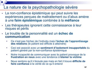 • La non-confiance épistémique qui peut suivre les
expériences perçues de maltraitement ou d’abus amène
à une faim épistémique combinée à la méfiance
• Les thérapeutes ignorent cette connaissance à leur
risques et périls
• Le trouble de la personnalité est un échec de
communication
• Ce n’est pas l’échec de l’individu mais l’échec de l’apprentissage
des relations (le patient est difficile à atteindre)
• Ceci est associé avec un sentiment d’isolement insupportable du
patient généré par la non-confiance épistémique
• Notre incapacité de communiquer avec le patient provoque de la
frustration en nous avec une tendance à blamer la victime
• Nous sentons qu’il n’écoute pas mais en fait il trouve difficile de
faire confiance à la vérité de ce qu’il entend
La nature de la psychopathologie sévère
97
 