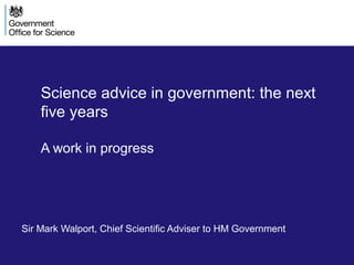 Science advice in government: the next
five years
A work in progress
Sir Mark Walport, Chief Scientific Adviser to HM Government
 