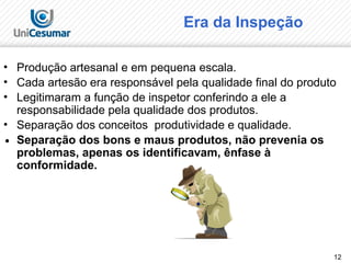 12
Era da Inspeção
• Produção artesanal e em pequena escala.
• Cada artesão era responsável pela qualidade final do produto
• Legitimaram a função de inspetor conferindo a ele a
responsabilidade pela qualidade dos produtos.
• Separação dos conceitos produtividade e qualidade.
∙ Separação dos bons e maus produtos, não prevenia os
problemas, apenas os identificavam, ênfase à
conformidade.
 