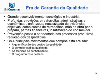 14
Era da Garantia da Qualidade
• Grande desenvolvimento tecnológico e industrial.
• Profundas e revisões e reviravoltas administrativas e
econômicas , enfatizou a necessidade de evidências
objetivas, como custos de retrabalhos, mão de obra par o
preparo, perdas financeiras, insatisfação do consumidor.
• Prevenção passa a ser adotada nos processos produtivos
redução dos desperdícios.
• Os 4 principais movimentos que compõe esta era são:
• A quantificação dos custos da qualidade.
• O controle total da qualidade.
• As técnicas de confiabilidade.
• O programa zero defeitos.
 